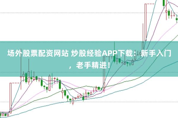 场外股票配资网站 炒股经验APP下载：新手入门，老手精进！