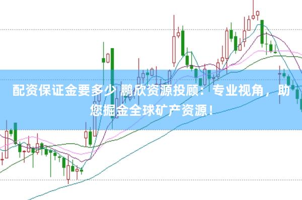 配资保证金要多少 鹏欣资源投顾：专业视角，助您掘金全球矿产资源！