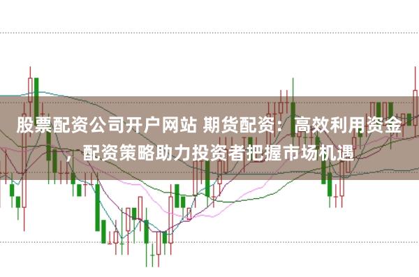 股票配资公司开户网站 期货配资：高效利用资金，配资策略助力投资者把握市场机遇