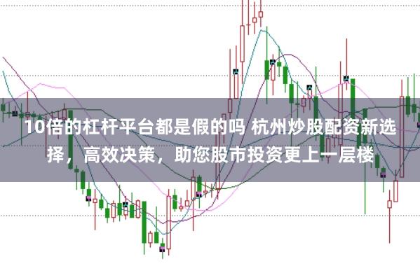 10倍的杠杆平台都是假的吗 杭州炒股配资新选择，高效决策，助您股市投资更上一层楼