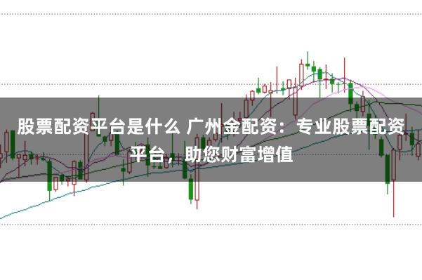 股票配资平台是什么 广州金配资：专业股票配资平台，助您财富增值