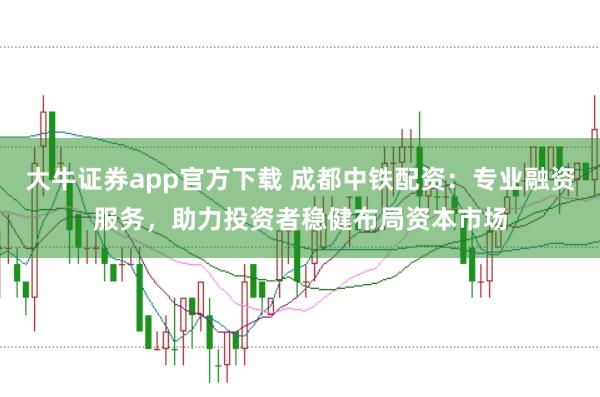 大牛证券app官方下载 成都中铁配资：专业融资服务，助力投资者稳健布局资本市场