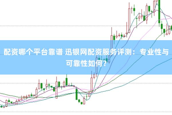 配资哪个平台靠谱 迅银网配资服务评测：专业性与可靠性如何？