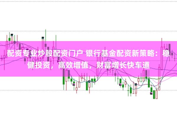 配资专业炒股配资门户 银行基金配资新策略：稳健投资，高效增值，财富增长快车道