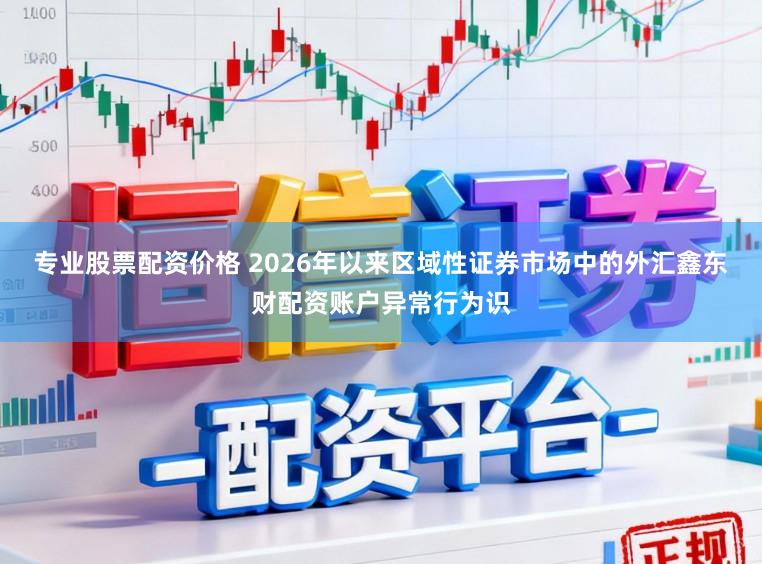 专业股票配资价格 2026年以来区域性证券市场中的外汇鑫东财配资账户异常行为识