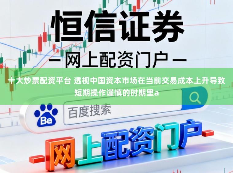 十大炒票配资平台 透视中国资本市场在当前交易成本上升导致短期操作谨慎的时期里a