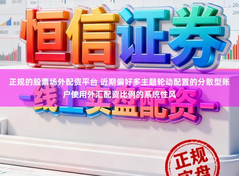 正规的股票场外配资平台 近期偏好多主题轮动配置的分散型账户使用外汇配资比例的系统性风