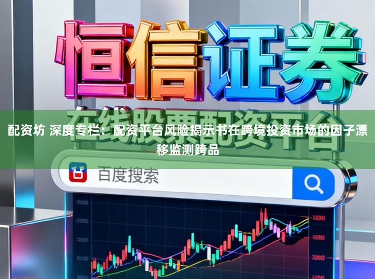 配资坊 深度专栏：配资平台风险揭示书在跨境投资市场的因子漂移监测跨品