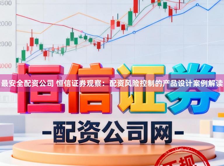 最安全配资公司 恒信证券观察：配资风险控制的产品设计案例解读