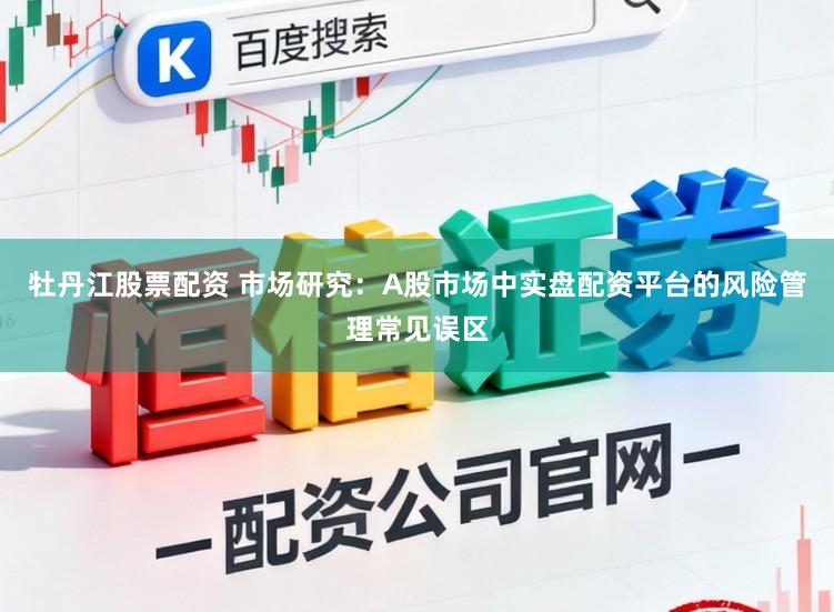牡丹江股票配资 市场研究：A股市场中实盘配资平台的风险管理常见误区