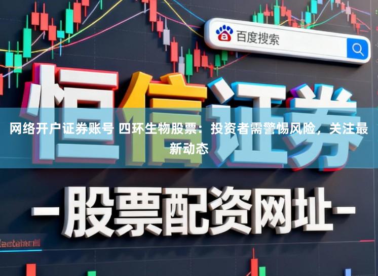 网络开户证券账号 四环生物股票：投资者需警惕风险，关注最新动态